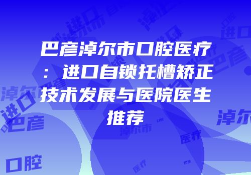 巴彦淖尔市口腔医疗：进口自锁托槽矫正技术发展与医院医生推荐