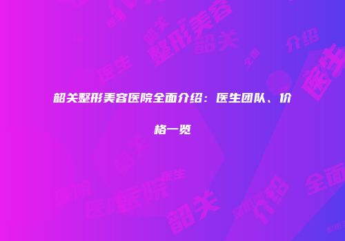 韶关整形美容医院全面介绍：医生团队、价格一览
