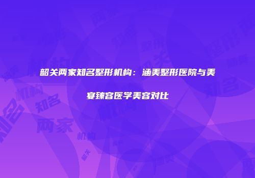 韶关两家知名整形机构：涵美整形医院与美宴臻容医学美容对比