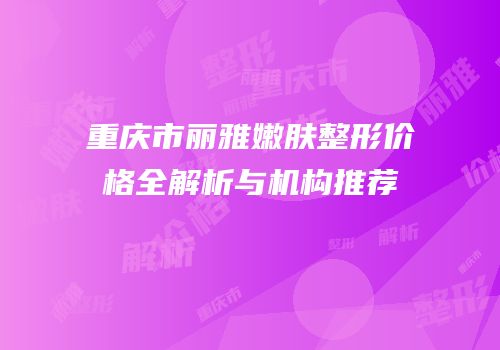 重庆市丽雅嫩肤整形价格全解析与机构推荐