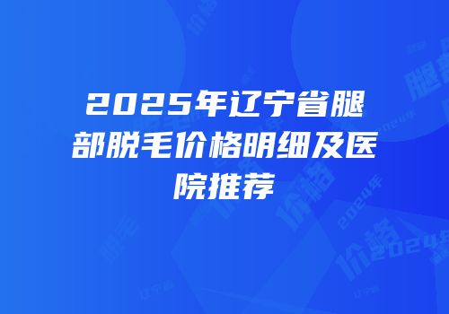 2025年辽宁省腿部脱毛价格明细及医院推荐