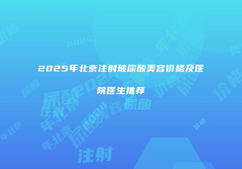 2025年北京注射玻尿酸美容价格及医院医生推荐