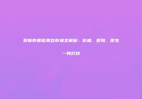 阜新市瘦脸美容市场全解析：价格、医院、医生一网打尽