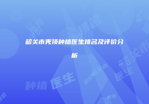 韶关市秃顶种植医生排名及评价分析