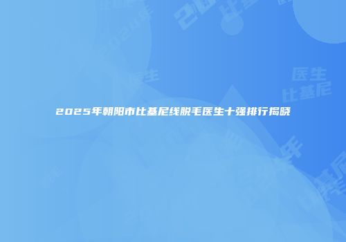 2025年朝阳市比基尼线脱毛医生十强排行揭晓