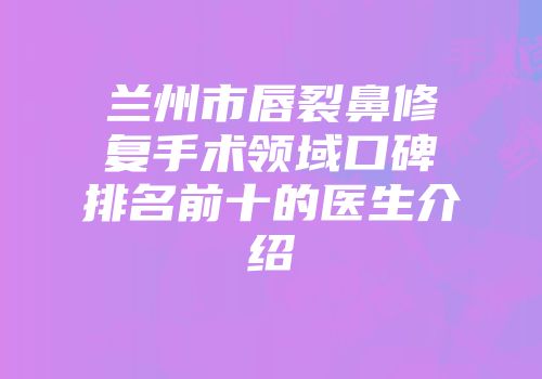 兰州市唇裂鼻修复手术领域口碑排名前十的医生介绍