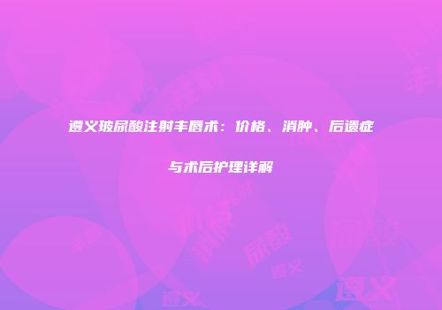 遵义玻尿酸注射丰唇术：价格、消肿、后遗症与术后护理详解