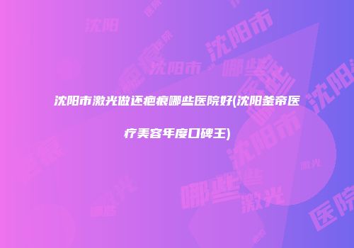 沈阳市激光做还疤痕哪些医院好(沈阳釜帝医疗美容年度口碑王)
