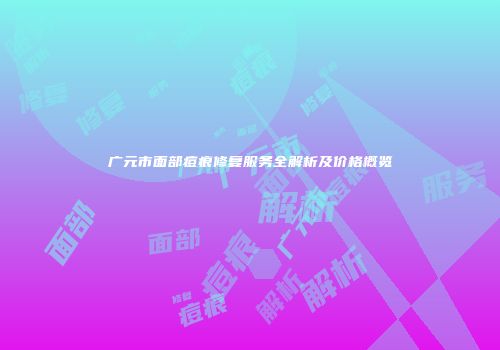 广元市面部痘痕修复服务全解析及价格概览