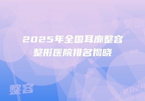 2025年全国耳廓整容整形医院排名揭晓