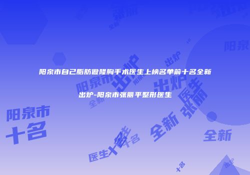 阳泉市自己脂肪做隆胸手术医生上榜名单前十名全新出炉-阳泉市张丽平整形医生
