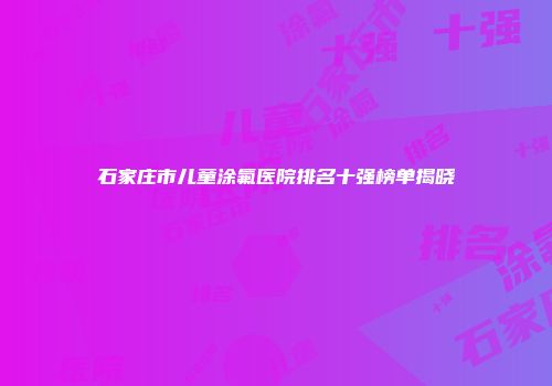 石家庄市儿童涂氟医院排名十强榜单揭晓
