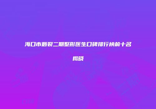 海口市唇裂二期整形医生口碑排行榜前十名揭晓