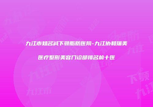 九江市知名减下颚脂肪医院-九江协和瑞美医疗整形美容门诊部排名前十医
