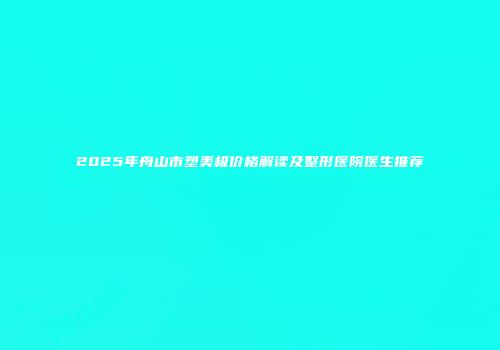 2025年舟山市塑美极价格解读及整形医院医生推荐