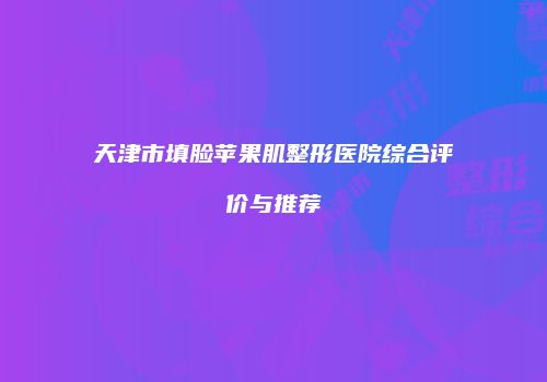 天津市填脸苹果肌整形医院综合评价与推荐