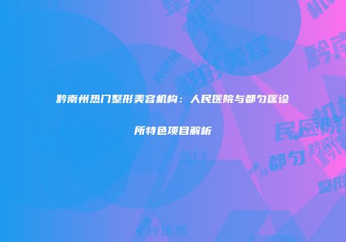 黔南州热门整形美容机构：人民医院与都匀匡诊所特色项目解析