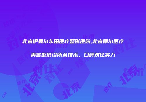北京伊美尔东田医疗整形医院,北京摩尔医疗美容整形诊所从技术、口碑对比实力