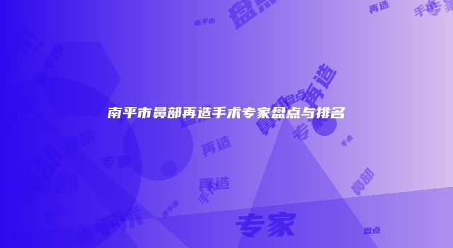 南平市鼻部再造手术专家盘点与排名