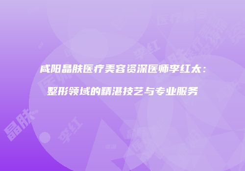 咸阳晶肤医疗美容资深医师李红太：整形领域的精湛技艺与专业服务