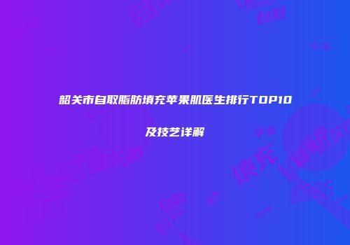 韶关市自取脂肪填充苹果肌医生排行TOP10及技艺详解