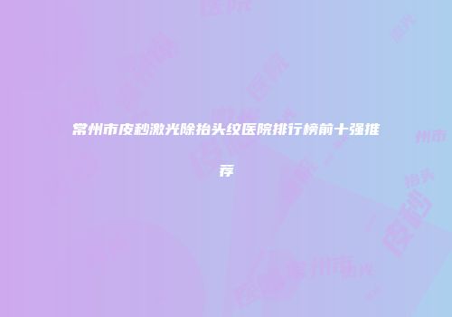 常州市皮秒激光除抬头纹医院排行榜前十强推荐