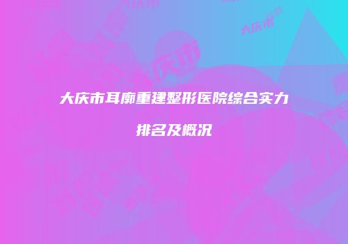 大庆市耳廓重建整形医院综合实力排名及概况