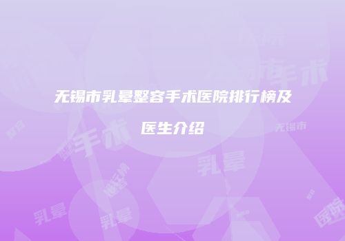无锡市乳晕整容手术医院排行榜及医生介绍