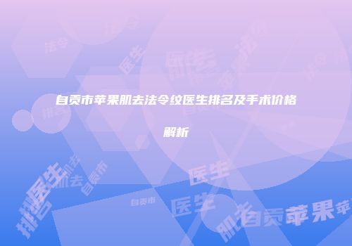 自贡市苹果肌去法令纹医生排名及手术价格解析