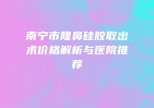 南宁市隆鼻硅胶取出术价格解析与医院推荐