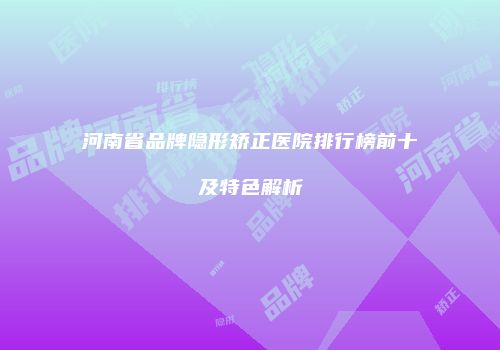 河南省品牌隐形矫正医院排行榜前十及特色解析