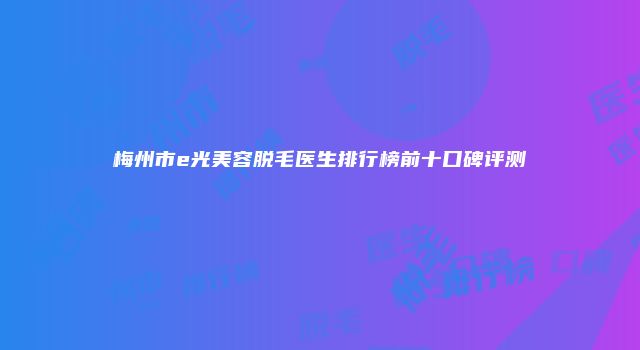 梅州市e光美容脱毛医生排行榜前十口碑评测