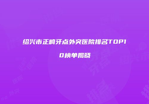 绍兴市正畸牙点外突医院排名TOP10榜单揭晓