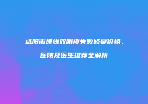 咸阳市埋线双眼皮失败修复价格、医院及医生推荐全解析