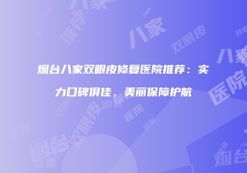 烟台八家双眼皮修复医院推荐：实力口碑俱佳，美丽保障护航