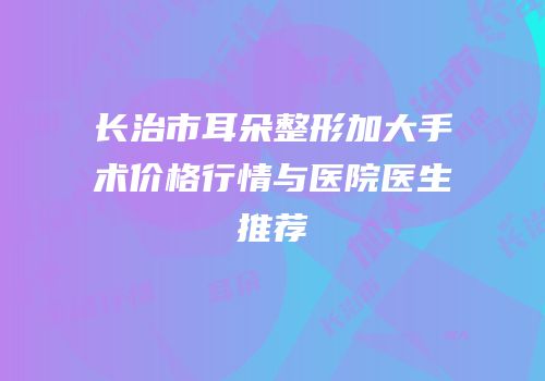 长治市耳朵整形加大手术价格行情与医院医生推荐