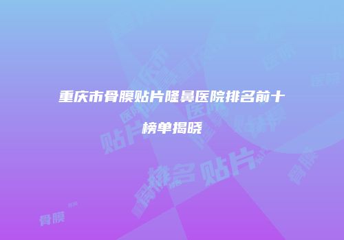 重庆市骨膜贴片隆鼻医院排名前十榜单揭晓