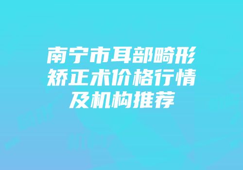 南宁市耳部畸形矫正术价格行情及机构推荐