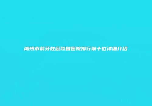 湖州市前牙柱冠修复医院排行前十位详细介绍