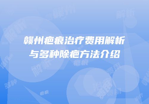赣州疤痕治疗费用解析与多种除疤方法介绍