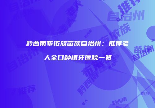 黔西南布依族苗族自治州：推荐老人全口种植牙医院一览