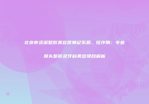 北京市资深整形美容医师纪东辰、任许刚：专业鼻头整形及牙科美容项目解析