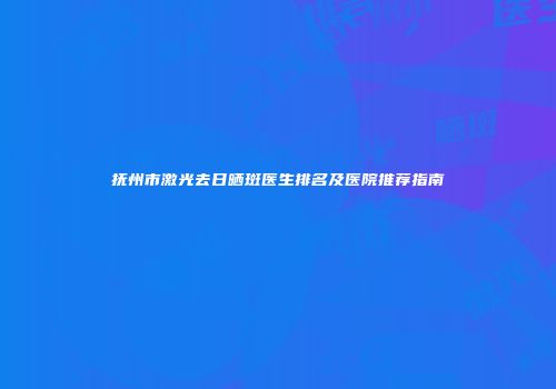 抚州市激光去日晒斑医生排名及医院推荐指南
