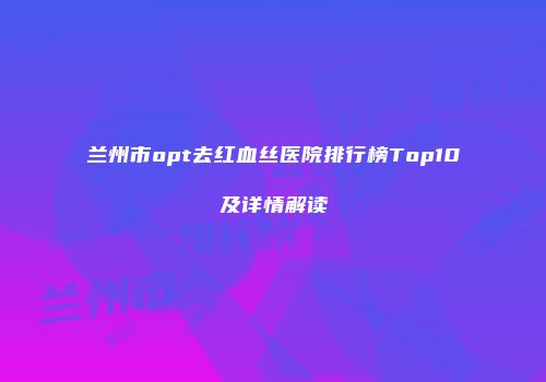 兰州市opt去红血丝医院排行榜Top10及详情解读