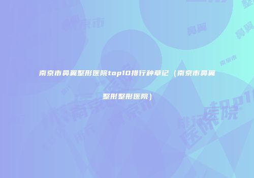 南京市鼻翼整形医院top10排行种草记（南京市鼻翼整形整形医院）