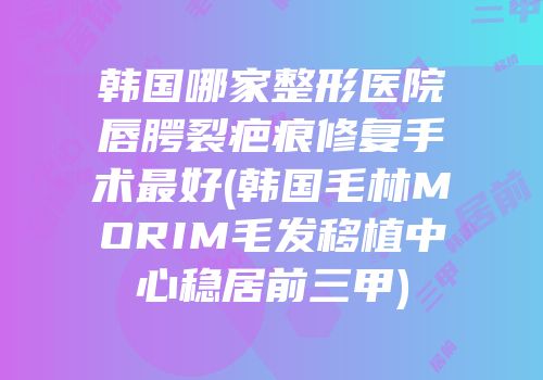 韩国哪家整形医院唇腭裂疤痕修复手术最好(韩国毛林MORIM毛发移植中心稳居前三甲)