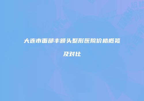大连市面部丰额头整形医院价格概览及对比