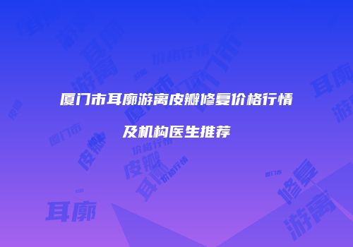 厦门市耳廓游离皮瓣修复价格行情及机构医生推荐