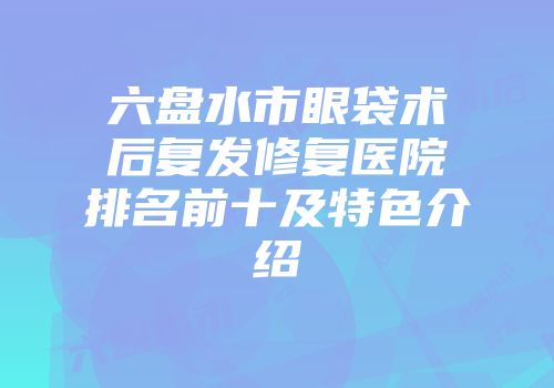 六盘水市眼袋术后复发修复医院排名前十及特色介绍