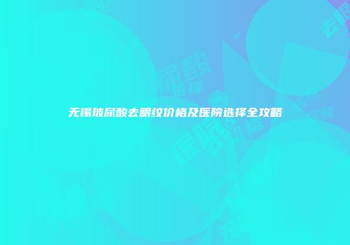 无锡玻尿酸去眼纹价格及医院选择全攻略